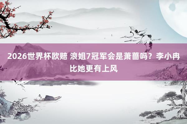 2026世界杯欧赔 浪姐7冠军会是萧蔷吗?李小冉比她更有上风