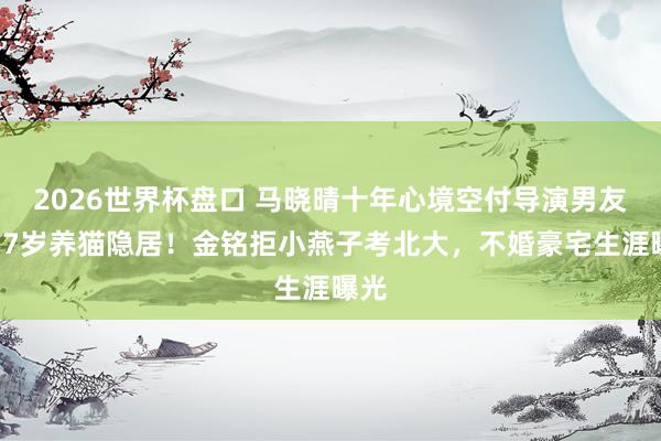 2026世界杯盘口 马晓晴十年心境空付导演男友,57岁养猫隐居!金铭拒小燕子考北大,不婚豪宅生涯曝光
