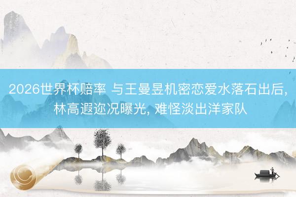 2026世界杯赔率 与王曼昱机密恋爱水落石出后, 林高遐迩况曝光, 难怪淡出洋家队