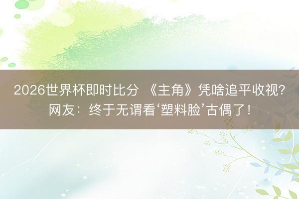 2026世界杯即时比分 《主角》凭啥追平收视?网友:终于无谓看‘塑料脸’古偶了!