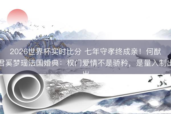 2026世界杯实时比分 七年守孝终成亲!何猷君奚梦瑶法国婚典:权门爱情不是骄矜,是量入制出