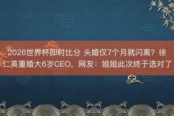 2026世界杯即时比分 头婚仅7个月就闪离?徐仁英重婚大6岁CEO,网友:姐姐此次终于选对了