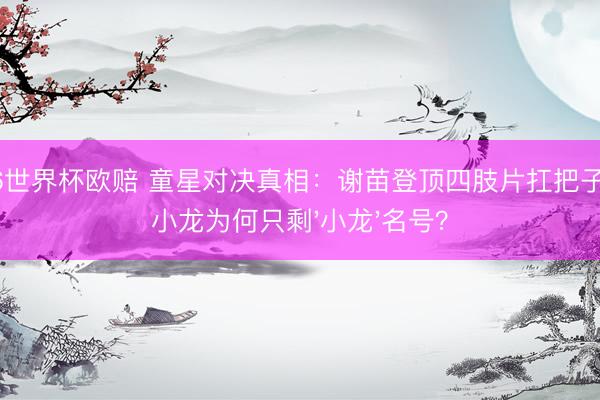 2026世界杯欧赔 童星对决真相:谢苗登顶四肢片扛把子,释小龙为何只剩'小龙'名号?