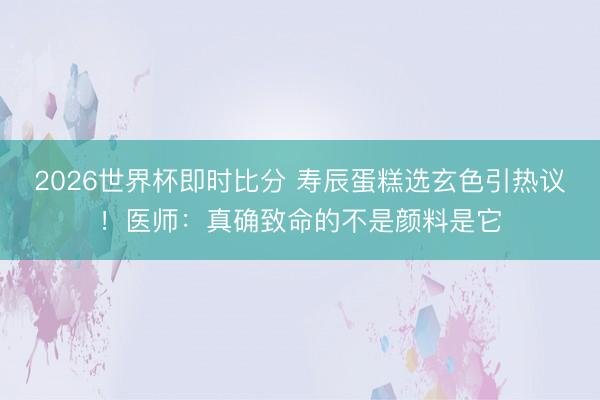 2026世界杯即时比分 寿辰蛋糕选玄色引热议!医师:真确致命的不是颜料是它