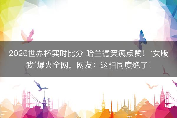 2026世界杯实时比分 哈兰德笑疯点赞!‘女版我’爆火全网,网友:这相同度绝了!
