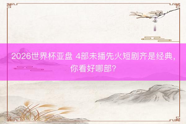 2026世界杯亚盘 4部未播先火短剧齐是经典,你看好哪部?