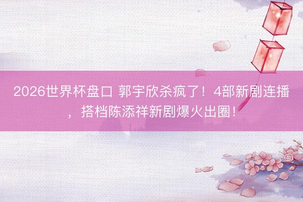 2026世界杯盘口 郭宇欣杀疯了!4部新剧连播,搭档陈添祥新剧爆火出圈!