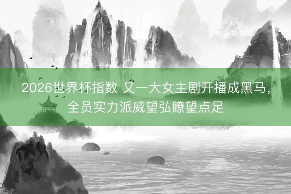 2026世界杯指数 又一大女主剧开播成黑马,全员实力派威望弘瞭望点足