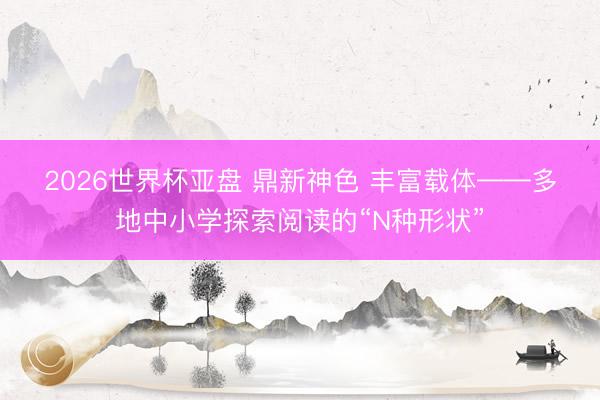2026世界杯亚盘 鼎新神色 丰富载体——多地中小学探索阅读的“N种形状”