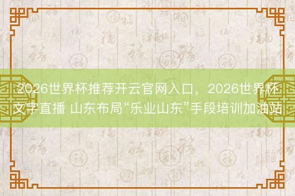2026世界杯推荐开云官网入口,2026世界杯文字直播 山东布局“乐业山东”手段培训加油站
