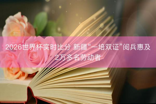 2026世界杯实时比分 新疆“一培双证”阅兵惠及2万多名劳动者