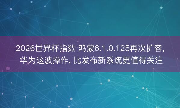 2026世界杯指数 鸿蒙6.1.0.125再次扩容, 华为这波操作, 比发布新系统更值得关注