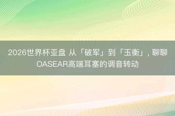 2026世界杯亚盘 从「破军」到「玉衡」, 聊聊OASEAR高端耳塞的调音转动