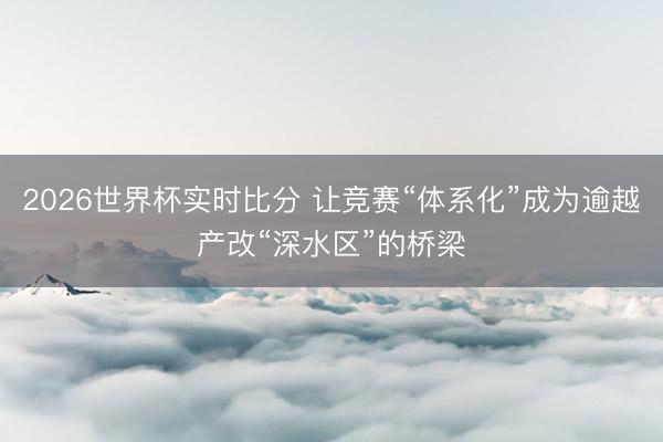 2026世界杯实时比分 让竞赛“体系化”成为逾越产改“深水区”的桥梁