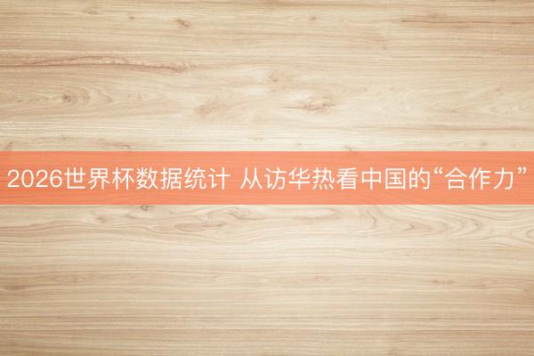 2026世界杯数据统计 从访华热看中国的“合作力”