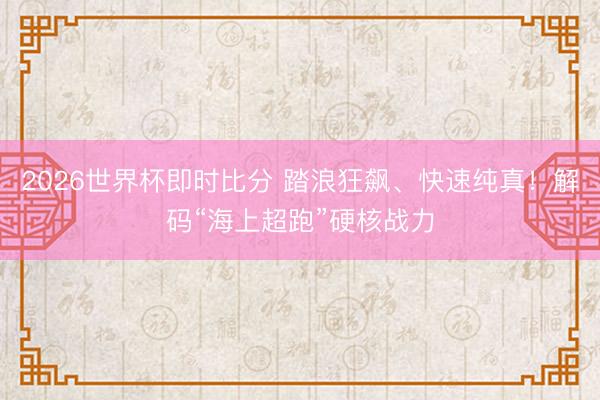 2026世界杯即时比分 踏浪狂飙、快速纯真!解码“海上超跑”硬核战力