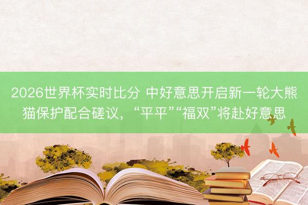 2026世界杯实时比分 中好意思开启新一轮大熊猫保护配合磋议,“平平”“福双”将赴好意思