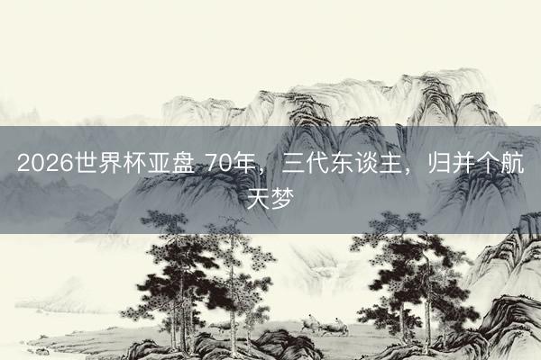 2026世界杯亚盘 70年,三代东谈主,归并个航天梦