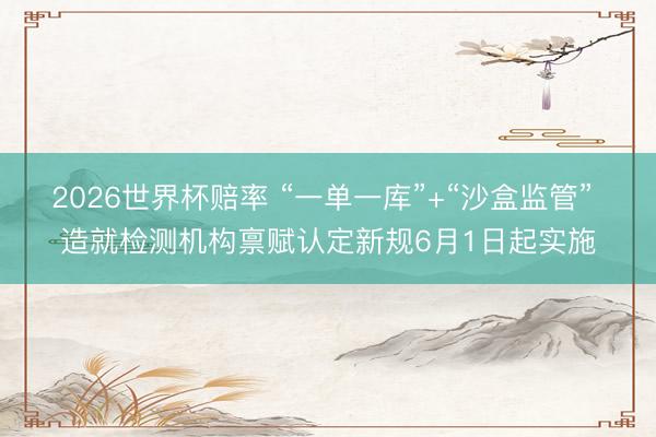 2026世界杯赔率 “一单一库”+“沙盒监管” 造就检测机构禀赋认定新规6月1日起实施