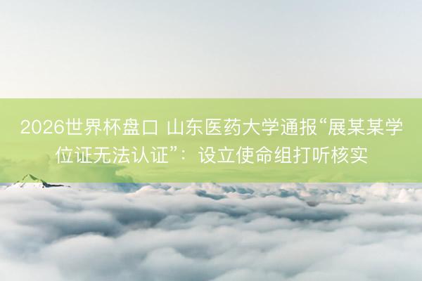 2026世界杯盘口 山东医药大学通报“展某某学位证无法认证”：设立使命组打听核实