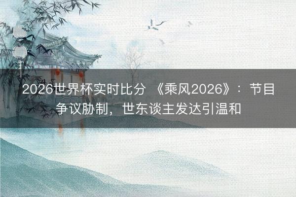 2026世界杯实时比分 《乘风2026》:节目争议胁制,世东谈主发达引温和