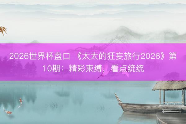 2026世界杯盘口 《太太的狂妄旅行2026》第10期:精彩束缚,看点统统