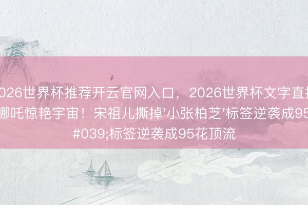 2026世界杯推荐开云官网入口,2026世界杯文字直播 7岁演哪吒惊艳宇宙!宋祖儿撕掉'小张柏芝'标签逆袭成95花顶流