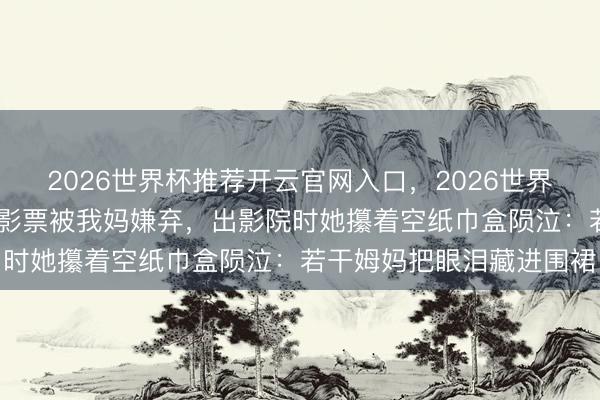 2026世界杯推荐开云官网入口,2026世界杯文字直播 犬子硬塞电影票被我妈嫌弃,出影院时她攥着空纸巾盒陨泣:若干姆妈把眼泪藏进围裙