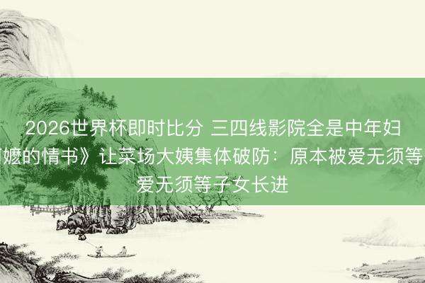 2026世界杯即时比分 三四线影院全是中年妇女!《阿嬷的情书》让菜场大姨集体破防:原本被爱无须等子女长进