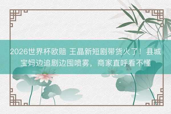 2026世界杯欧赔 王晶新短剧带货火了!县城宝妈边追剧边囤喷雾,商家直呼看不懂