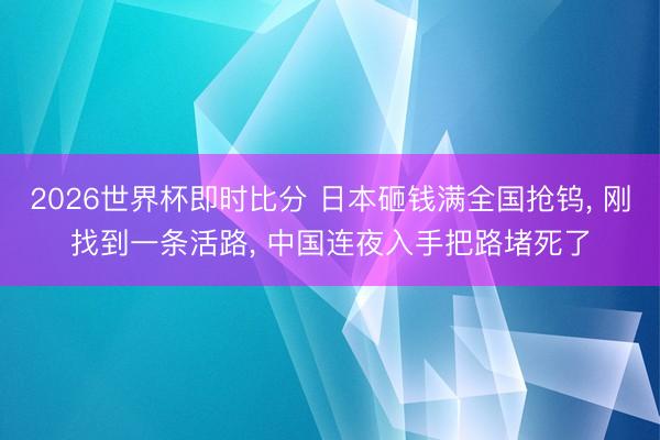 2026世界杯即时比分 日本砸钱满全国抢钨, 刚找到一条活路, 中国连夜入手把路堵死了