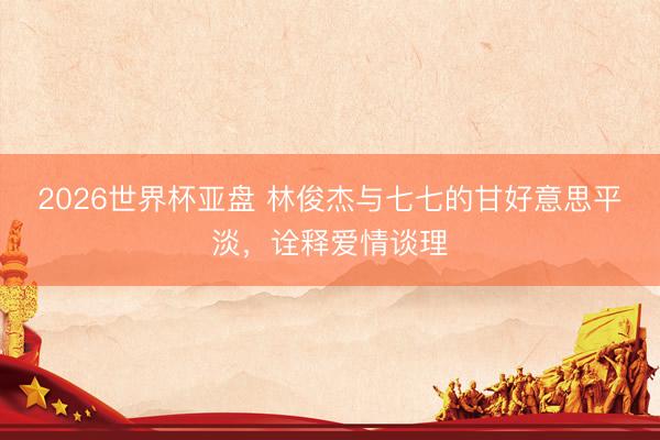 2026世界杯亚盘 林俊杰与七七的甘好意思平淡,诠释爱情谈理