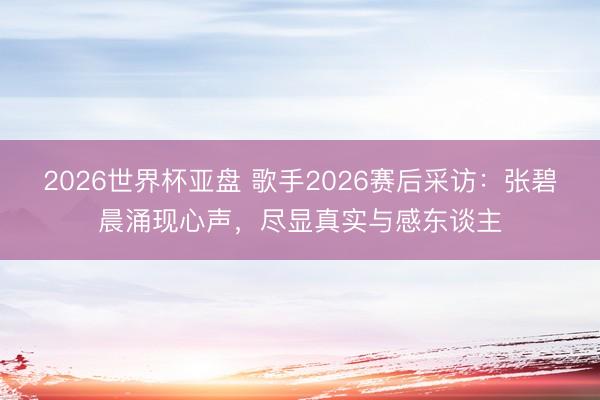 2026世界杯亚盘 歌手2026赛后采访:张碧晨涌现心声,尽显真实与感东谈主