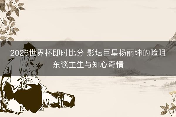 2026世界杯即时比分 影坛巨星杨丽坤的险阻东谈主生与知心奇情