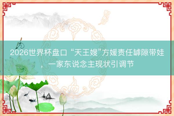 2026世界杯盘口 “天王嫂”方媛责任罅隙带娃,一家东说念主现状引调节