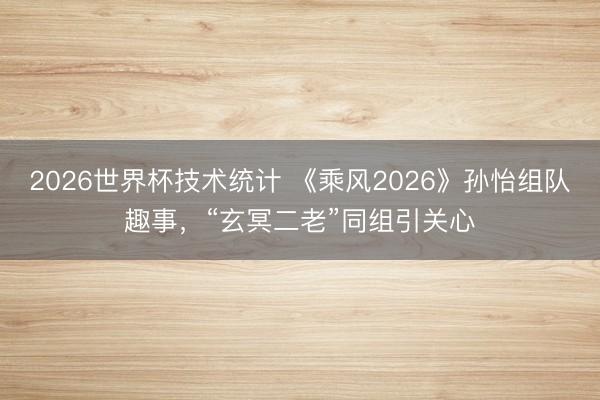 2026世界杯技术统计 《乘风2026》孙怡组队趣事,“玄冥二老”同组引关心