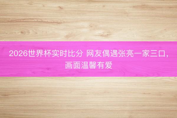 2026世界杯实时比分 网友偶遇张亮一家三口,画面温馨有爱