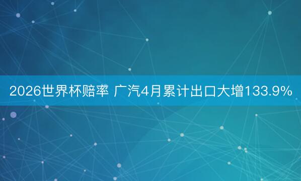 2026世界杯赔率 广汽4月累计出口大增133.9%