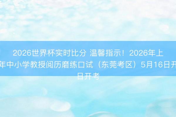 2026世界杯实时比分 温馨指示!2026年上半年中小学教授阅历磨练口试(东莞考区)5月16日开考