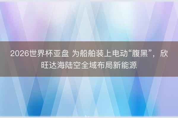 2026世界杯亚盘 为船舶装上电动“腹黑”,欣旺达海陆空全域布局新能源