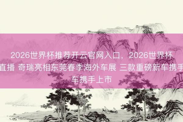 2026世界杯推荐开云官网入口,2026世界杯文字直播 奇瑞亮相东莞春季海外车展 三款重磅新车携手上市