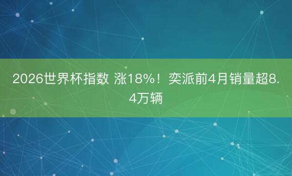2026世界杯指数 涨18%!奕派前4月销量超8.4万辆