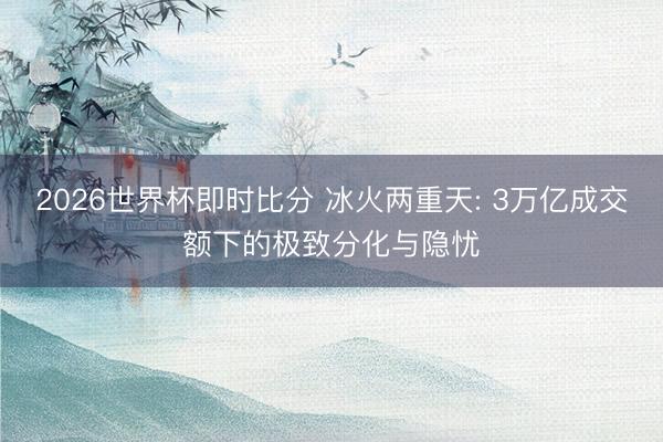 2026世界杯即时比分 冰火两重天: 3万亿成交额下的极致分化与隐忧