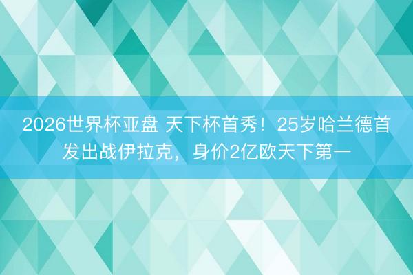 2026世界杯亚盘 天下杯首秀!25岁哈兰德首发出战伊拉克,身价2亿欧天下第一