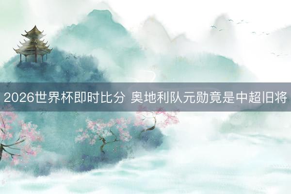 2026世界杯即时比分 奥地利队元勋竟是中超旧将