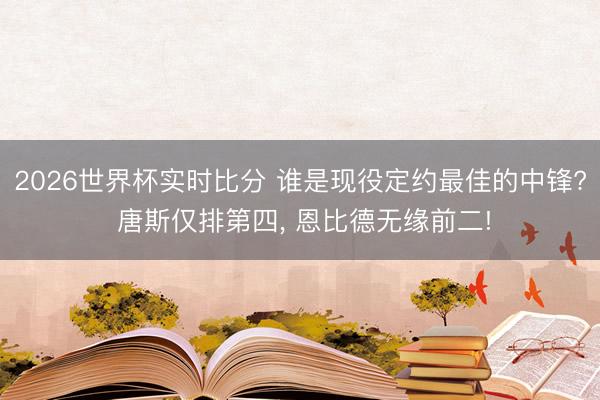 2026世界杯实时比分 谁是现役定约最佳的中锋? 唐斯仅排第四, 恩比德无缘前二!