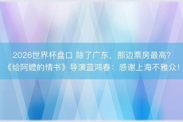 2026世界杯盘口 除了广东，那边票房最高？《给阿嬷的情书》导演蓝鸿春：感谢上海不雅众！
