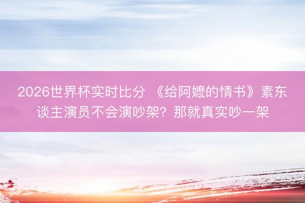 2026世界杯实时比分 《给阿嬷的情书》素东谈主演员不会演吵架？那就真实吵一架