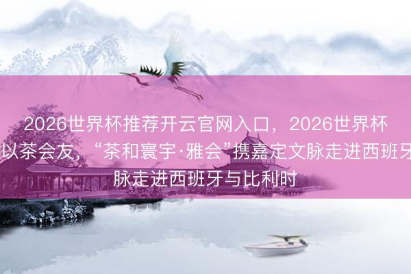 2026世界杯推荐开云官网入口,2026世界杯文字直播 以茶会友,“茶和寰宇·雅会”携嘉定文脉走进西班牙与比利时